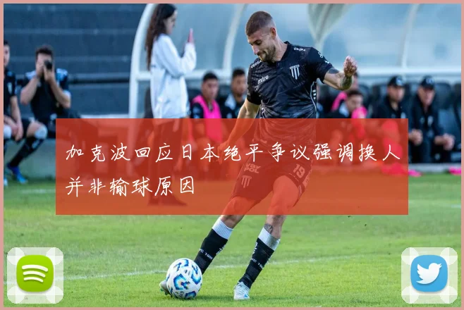 加克波回应日本绝平争议强调换人并非输球原因