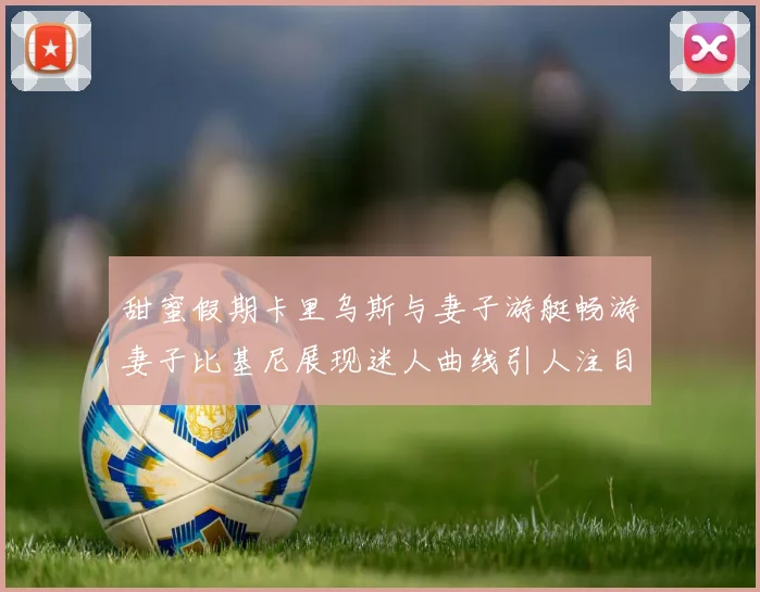 甜蜜假期卡里乌斯与妻子游艇畅游妻子比基尼展现迷人曲线引人注目