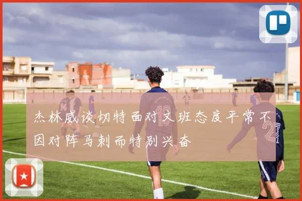 杰林威谈切特面对文班态度平常不因对阵马刺而特别兴奋