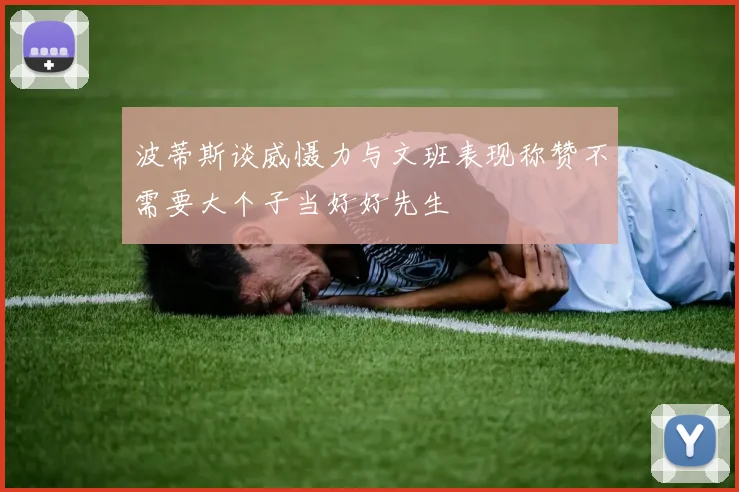 波蒂斯谈威慑力与文班表现称赞不需要大个子当好好先生