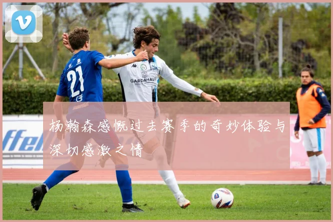 杨瀚森感慨过去赛季的奇妙体验与深切感激之情