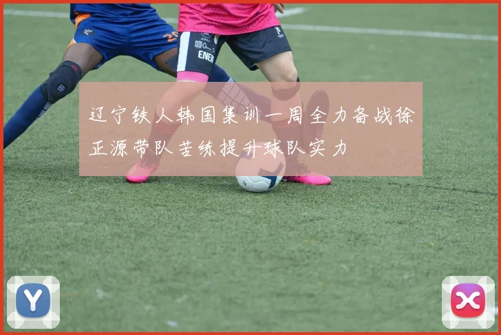 辽宁铁人韩国集训一周全力备战徐正源带队苦练提升球队实力
