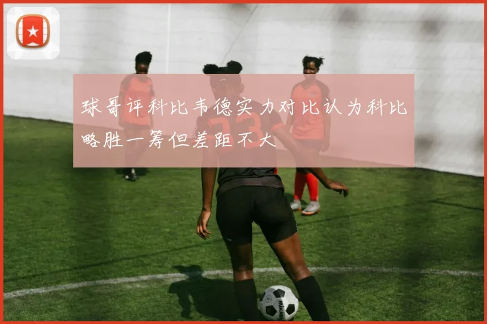 球哥评科比韦德实力对比认为科比略胜一筹但差距不大
