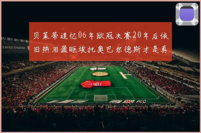 贝莱蒂追忆06年欧冠决赛20年后依旧热泪盈眶埃托奥巴尔德斯才是真正的英雄