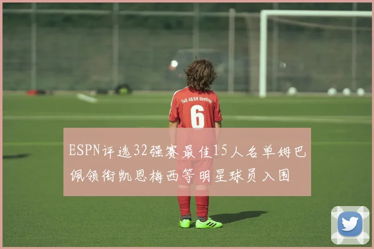 ESPN评选32强赛最佳15人名单姆巴佩领衔凯恩梅西等明星球员入围