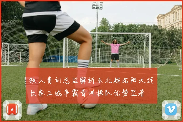 铁人青训总监解析东北超沈阳大连长春三城争霸青训梯队优势显著