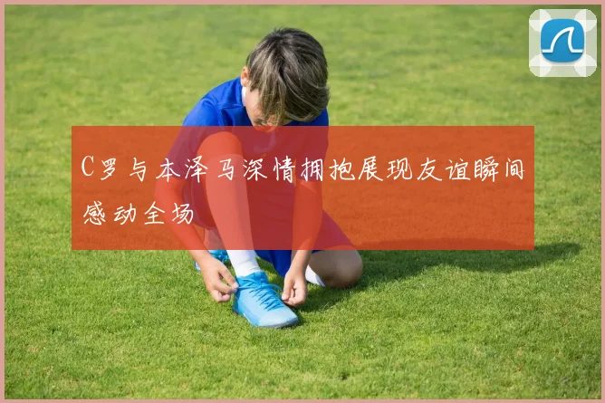 C罗与本泽马深情拥抱展现友谊瞬间感动全场
