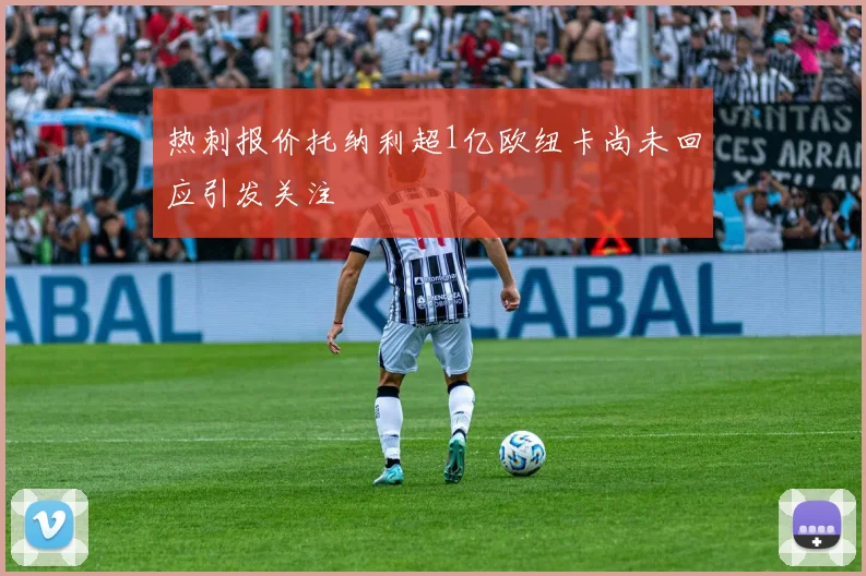 热刺报价托纳利超1亿欧纽卡尚未回应引发关注