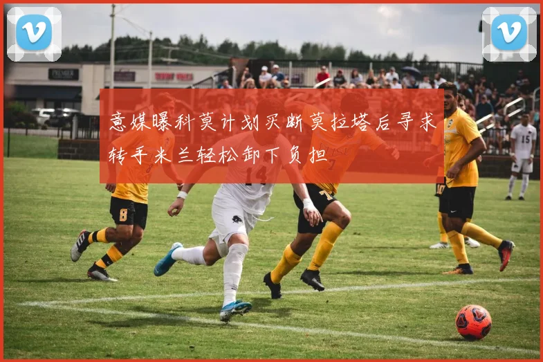 意媒曝科莫计划买断莫拉塔后寻求转手米兰轻松卸下负担