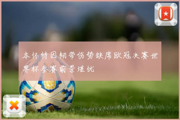 本怀特因韧带伤势缺席欧冠决赛世界杯参赛前景堪忧