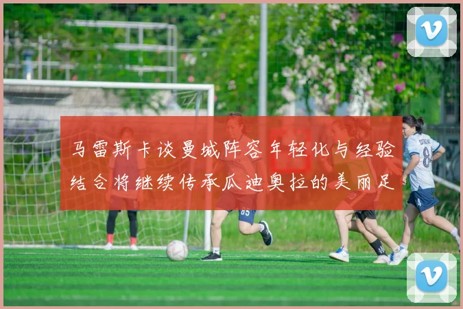 马雷斯卡谈曼城阵容年轻化与经验结合将继续传承瓜迪奥拉的美丽足球理念